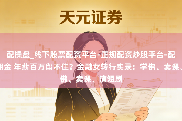 配操盘_线下股票配资平台-正规配资炒股平台-配资平台佣金 年薪百万留不住？金融女转行实录：学佛、卖课、演短剧