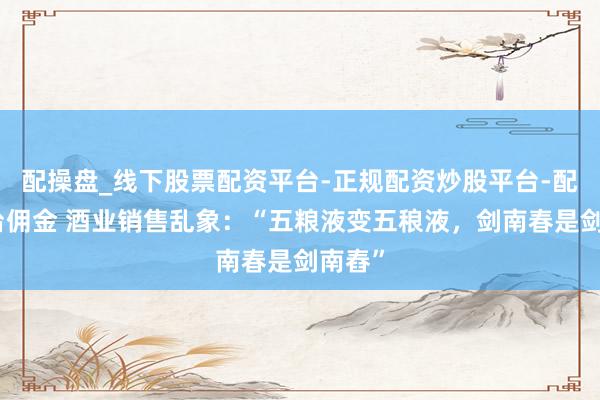配操盘_线下股票配资平台-正规配资炒股平台-配资平台佣金 酒业销售乱象：“五粮液变五稂液，剑南春是剑南舂”