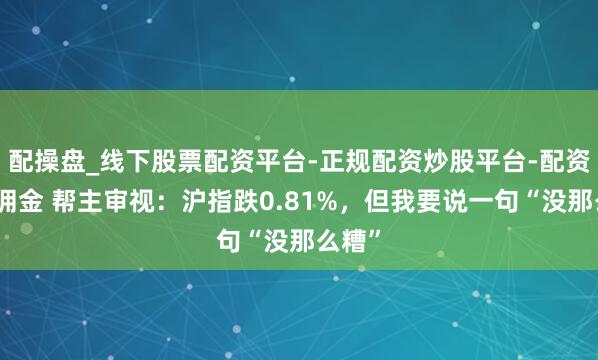 配操盘_线下股票配资平台-正规配资炒股平台-配资平台佣金 帮主审视：沪指跌0.81%，但我要说一句“没那么糟”