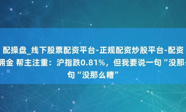 配操盘_线下股票配资平台-正规配资炒股平台-配资平台佣金 帮主注重：沪指跌0.81%，但我要说一句“没那么糟”