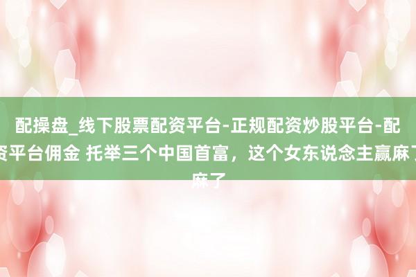 配操盘_线下股票配资平台-正规配资炒股平台-配资平台佣金 托举三个中国首富，这个女东说念主赢麻了