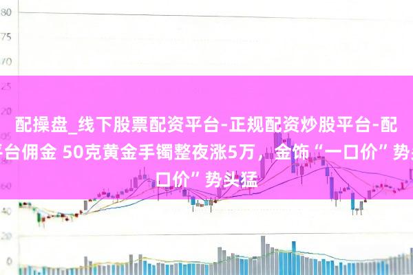 配操盘_线下股票配资平台-正规配资炒股平台-配资平台佣金 50克黄金手镯整夜涨5万，金饰“一口价”势头猛