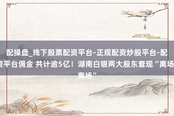 配操盘_线下股票配资平台-正规配资炒股平台-配资平台佣金 共计逾5亿！湖南白银两大股东套现“离场”