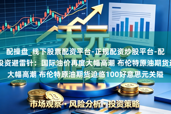 配操盘_线下股票配资平台-正规配资炒股平台-配资平台佣金 3月12日投资避雷针：国际油价再度大幅高潮 布伦特原油期货迫临100好意思元关隘