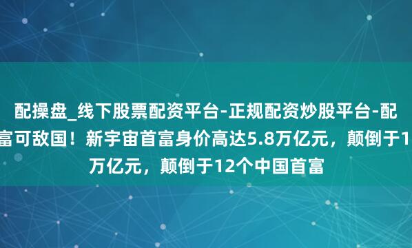 配操盘_线下股票配资平台-正规配资炒股平台-配资平台佣金 富可敌国！新宇宙首富身价高达5.8万亿元，颠倒于12个中国首富