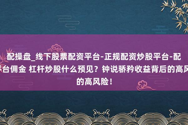 配操盘_线下股票配资平台-正规配资炒股平台-配资平台佣金 杠杆炒股什么预见？钟说骄矜收益背后的高风险！