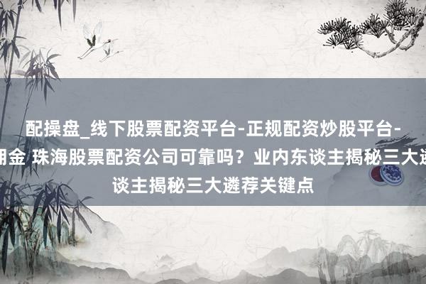 配操盘_线下股票配资平台-正规配资炒股平台-配资平台佣金 珠海股票配资公司可靠吗？业内东谈主揭秘三大遴荐关键点