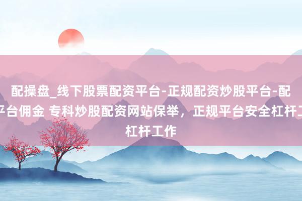 配操盘_线下股票配资平台-正规配资炒股平台-配资平台佣金 专科炒股配资网站保举，正规平台安全杠杆工作