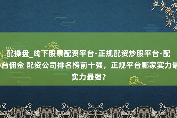 配操盘_线下股票配资平台-正规配资炒股平台-配资平台佣金 配资公司排名榜前十强，正规平台哪家实力最强？