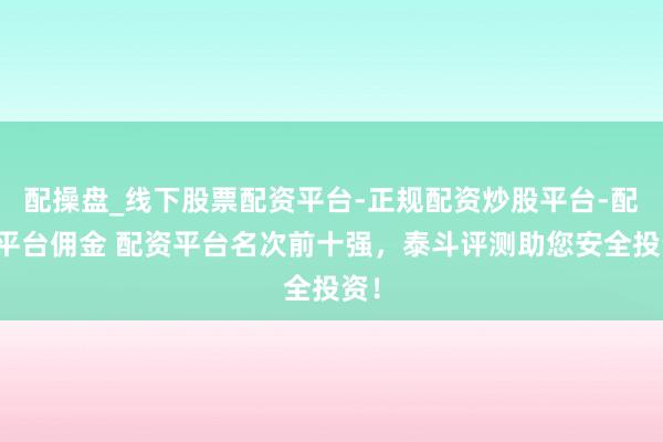 配操盘_线下股票配资平台-正规配资炒股平台-配资平台佣金 配资平台名次前十强，泰斗评测助您安全投资！