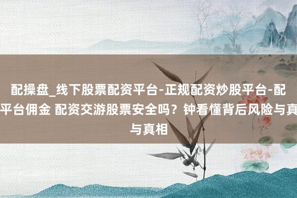 配操盘_线下股票配资平台-正规配资炒股平台-配资平台佣金 配资交游股票安全吗？钟看懂背后风险与真相