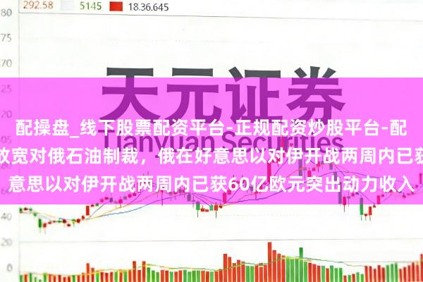 配操盘_线下股票配资平台-正规配资炒股平台-配资平台佣金 好意思暂时放宽对俄石油制裁，俄在好意思以对伊开战两周内已获60亿欧元突出动力收入