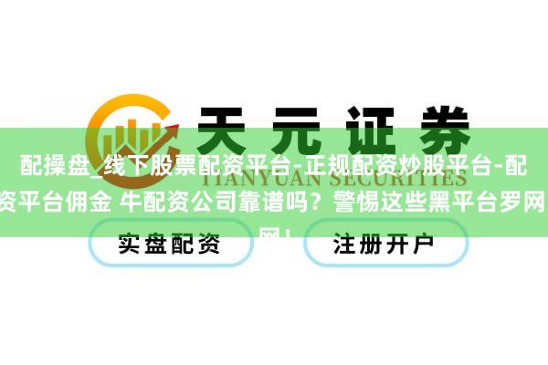 配操盘_线下股票配资平台-正规配资炒股平台-配资平台佣金 牛配资公司靠谱吗？警惕这些黑平台罗网！