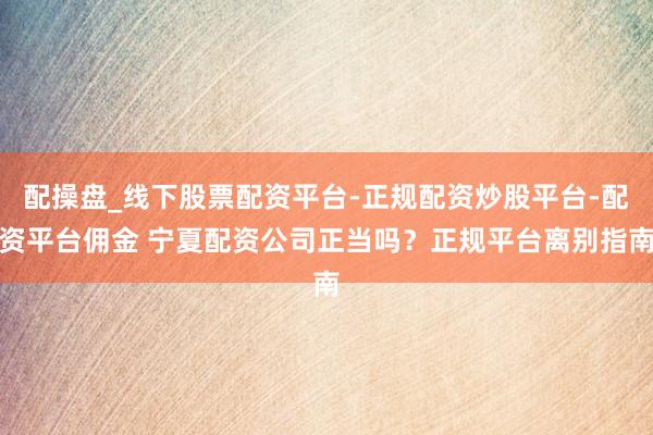 配操盘_线下股票配资平台-正规配资炒股平台-配资平台佣金 宁夏配资公司正当吗？正规平台离别指南