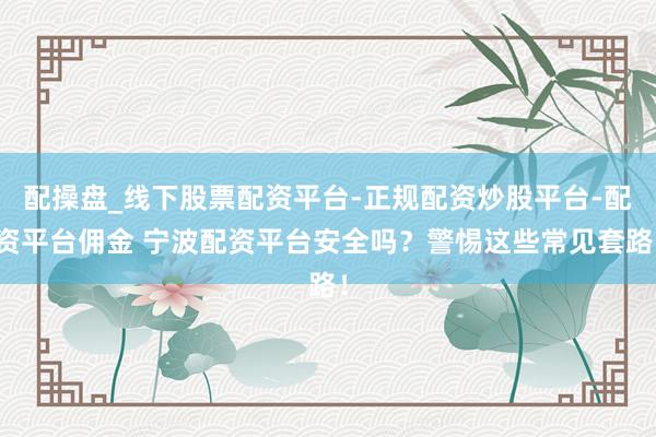 配操盘_线下股票配资平台-正规配资炒股平台-配资平台佣金 宁波配资平台安全吗？警惕这些常见套路！