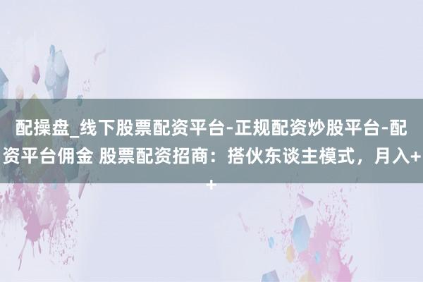 配操盘_线下股票配资平台-正规配资炒股平台-配资平台佣金 股票配资招商：搭伙东谈主模式，月入+