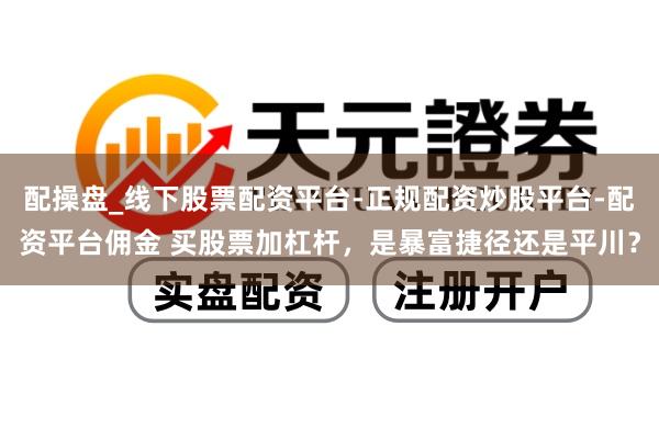 配操盘_线下股票配资平台-正规配资炒股平台-配资平台佣金 买股票加杠杆，是暴富捷径还是平川？