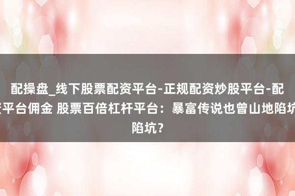配操盘_线下股票配资平台-正规配资炒股平台-配资平台佣金 股票百倍杠杆平台：暴富传说也曾山地陷坑？