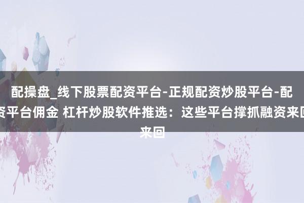 配操盘_线下股票配资平台-正规配资炒股平台-配资平台佣金 杠杆炒股软件推选：这些平台撑抓融资来回
