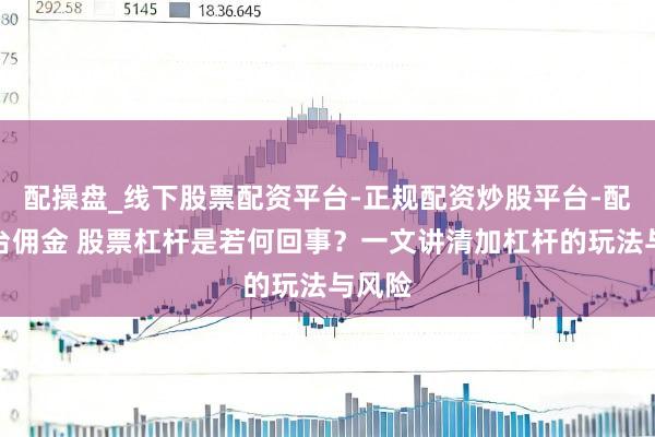 配操盘_线下股票配资平台-正规配资炒股平台-配资平台佣金 股票杠杆是若何回事？一文讲清加杠杆的玩法与风险