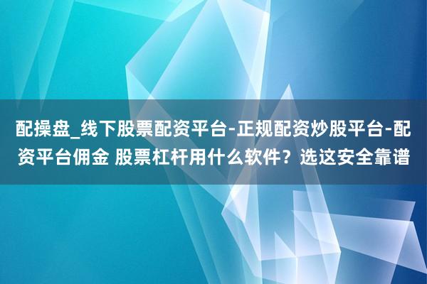配操盘_线下股票配资平台-正规配资炒股平台-配资平台佣金 股票杠杆用什么软件？选这安全靠谱