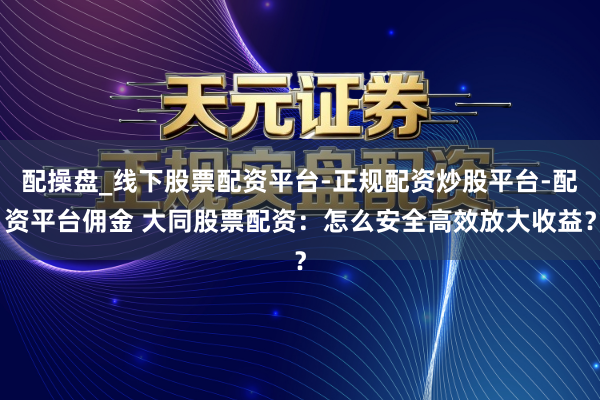 配操盘_线下股票配资平台-正规配资炒股平台-配资平台佣金 大同股票配资：怎么安全高效放大收益？