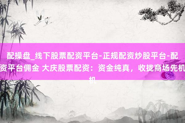 配操盘_线下股票配资平台-正规配资炒股平台-配资平台佣金 大庆股票配资：资金纯真，收拢商场先机
