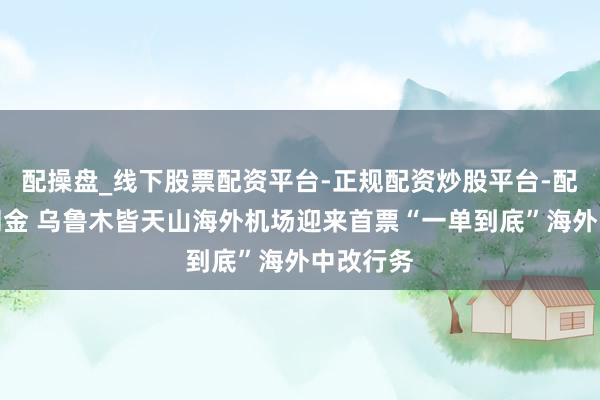 配操盘_线下股票配资平台-正规配资炒股平台-配资平台佣金 乌鲁木皆天山海外机场迎来首票“一单到底”海外中改行务