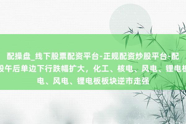配操盘_线下股票配资平台-正规配资炒股平台-配资平台佣金 A股午后单边下行跌幅扩大，化工、核电、风电、锂电板板块逆市走强