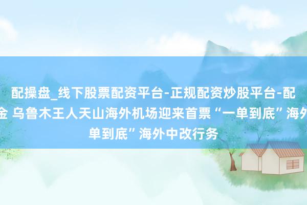 配操盘_线下股票配资平台-正规配资炒股平台-配资平台佣金 乌鲁木王人天山海外机场迎来首票“一单到底”海外中改行务