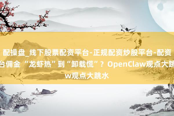 配操盘_线下股票配资平台-正规配资炒股平台-配资平台佣金 “龙虾热”到“卸载慌”？OpenClaw观点大跳水