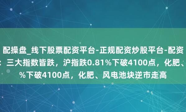 配操盘_线下股票配资平台-正规配资炒股平台-配资平台佣金 A股收评：三大指数皆跌，沪指跌0.81%下破4100点，化肥、风电池块逆市走高