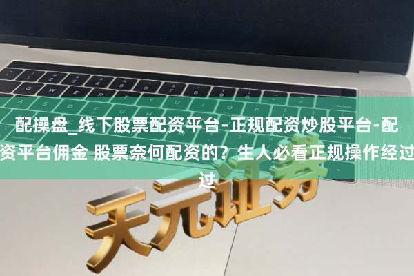 配操盘_线下股票配资平台-正规配资炒股平台-配资平台佣金 股票奈何配资的？生人必看正规操作经过