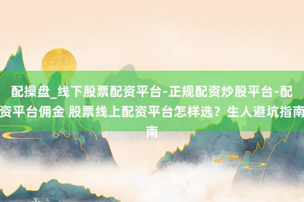 配操盘_线下股票配资平台-正规配资炒股平台-配资平台佣金 股票线上配资平台怎样选？生人避坑指南
