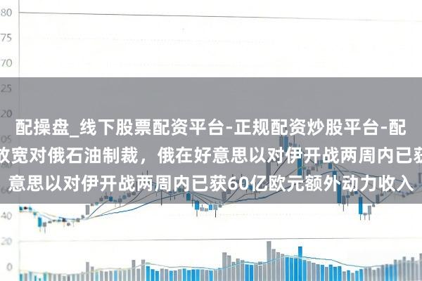 配操盘_线下股票配资平台-正规配资炒股平台-配资平台佣金 好意思暂时放宽对俄石油制裁，俄在好意思以对伊开战两周内已获60亿欧元额外动力收入