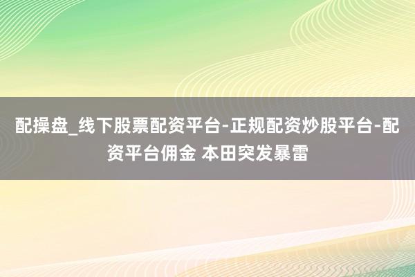 配操盘_线下股票配资平台-正规配资炒股平台-配资平台佣金 本田突发暴雷