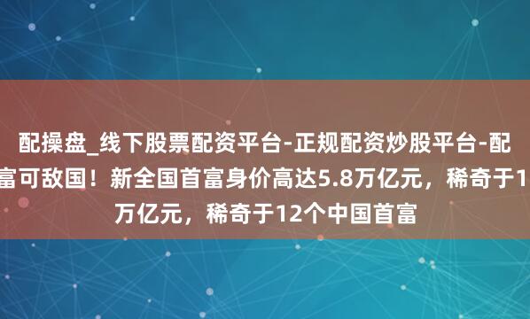 配操盘_线下股票配资平台-正规配资炒股平台-配资平台佣金 富可敌国！新全国首富身价高达5.8万亿元，稀奇于12个中国首富