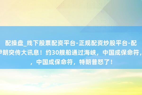 配操盘_线下股票配资平台-正规配资炒股平台-配资平台佣金 伊朗突传大讯息！约30艘船通过海峡，中国成保命符，特朗普怒了！