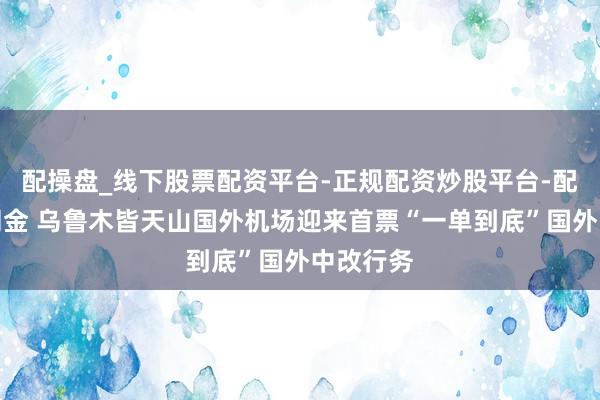 配操盘_线下股票配资平台-正规配资炒股平台-配资平台佣金 乌鲁木皆天山国外机场迎来首票“一单到底”国外中改行务