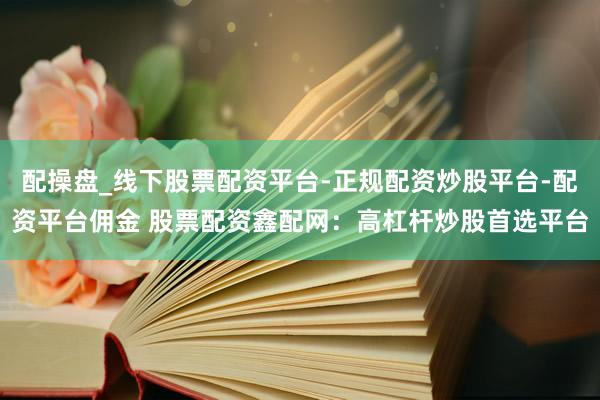 配操盘_线下股票配资平台-正规配资炒股平台-配资平台佣金 股票配资鑫配网：高杠杆炒股首选平台