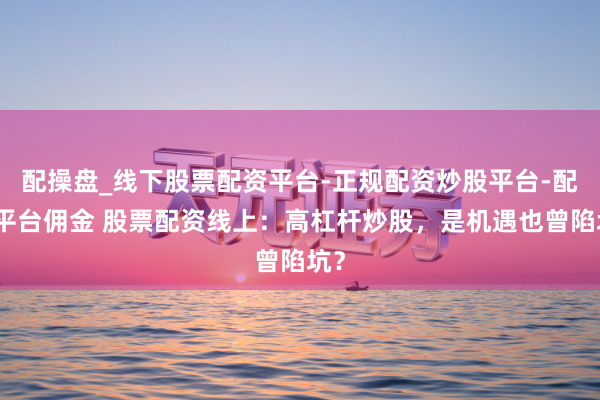 配操盘_线下股票配资平台-正规配资炒股平台-配资平台佣金 股票配资线上：高杠杆炒股，是机遇也曾陷坑？