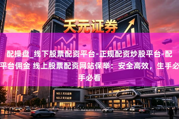 配操盘_线下股票配资平台-正规配资炒股平台-配资平台佣金 线上股票配资网站保举：安全高效，生手必看