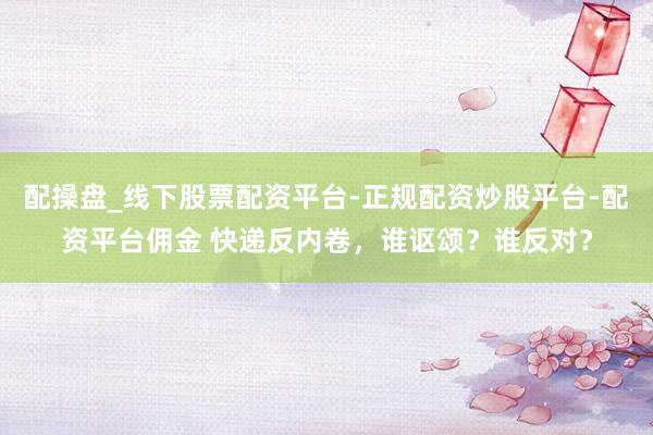 配操盘_线下股票配资平台-正规配资炒股平台-配资平台佣金 快递反内卷，谁讴颂？谁反对？