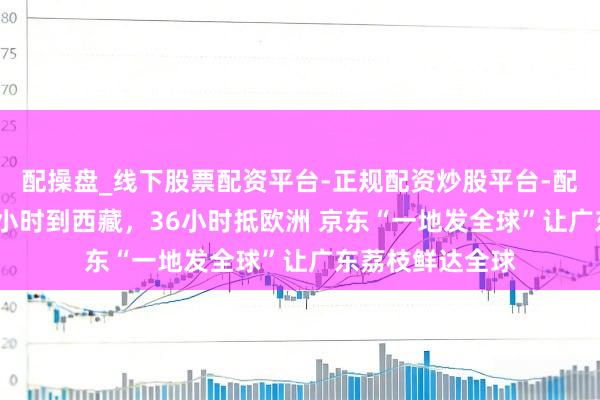 配操盘_线下股票配资平台-正规配资炒股平台-配资平台佣金 24小时到西藏，36小时抵欧洲 京东“一地发全球”让广东荔枝鲜达全球