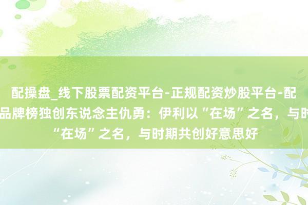 配操盘_线下股票配资平台-正规配资炒股平台-配资平台佣金 数字品牌榜独创东说念主仇勇：伊利以“在场”之名，与时期共创好意思好