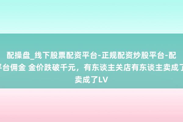 配操盘_线下股票配资平台-正规配资炒股平台-配资平台佣金 金价跌破千元，有东谈主关店有东谈主卖成了LV