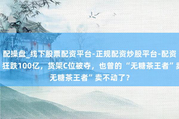配操盘_线下股票配资平台-正规配资炒股平台-配资平台佣金 狂跌100亿，货架C位被夺，也曾的 “无糖茶王者”卖不动了？