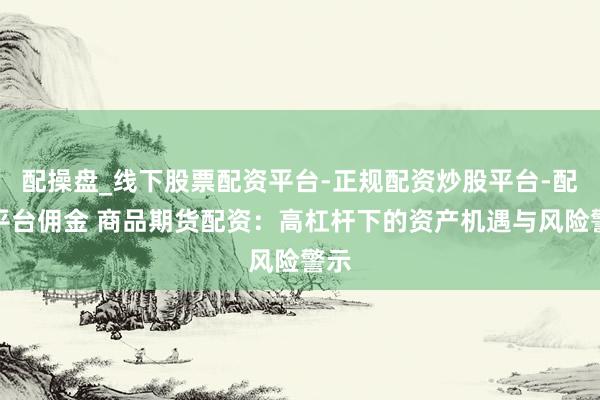 配操盘_线下股票配资平台-正规配资炒股平台-配资平台佣金 商品期货配资：高杠杆下的资产机遇与风险警示