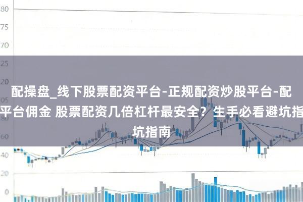 配操盘_线下股票配资平台-正规配资炒股平台-配资平台佣金 股票配资几倍杠杆最安全？生手必看避坑指南