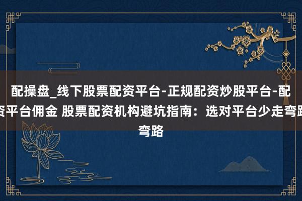 配操盘_线下股票配资平台-正规配资炒股平台-配资平台佣金 股票配资机构避坑指南：选对平台少走弯路